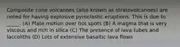 Composite cone volcanoes (also known as stratovolcanoes) are noted for having explosive pyroclastic eruptions. This is due to _____. (A) Plate motion over hot spots (B) A magma that is very viscous and rich in silica (C) The presence of lava tubes and laccoliths (D) Lots of extensive basaltic lava flows