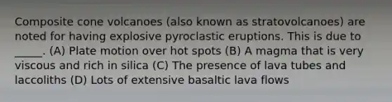 Composite cone volcanoes (also known as stratovolcanoes) are noted for having explosive pyroclastic eruptions. This is due to _____. (A) Plate motion over hot spots (B) A magma that is very viscous and rich in silica (C) The presence of lava tubes and laccoliths (D) Lots of extensive basaltic lava flows