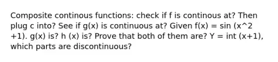 Composite continous functions: check if f is continous at? Then plug c into? See if g(x) is continuous at? Given f(x) = sin (x^2 +1). g(x) is? h (x) is? Prove that both of them are? Y = int (x+1), which parts are discontinuous?