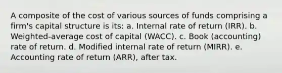 A composite of the cost of various sources of funds comprising a firm's capital structure is its: a. Internal rate of return (IRR). b. Weighted-average cost of capital (WACC). c. Book (accounting) rate of return. d. Modified internal rate of return (MIRR). e. Accounting rate of return (ARR), after tax.