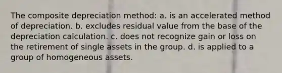 The composite depreciation method: a. is an accelerated method of depreciation. b. excludes residual value from the base of the depreciation calculation. c. does not recognize gain or loss on the retirement of single assets in the group. d. is applied to a group of homogeneous assets.