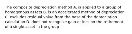 The composite depreciation method A. is applied to a group of homogenous assets B. is an accelerated method of depreciation C. excludes residual value from the base of the depreciation calculation D. does not recognize gain or loss on the retirement of a single asset in the group