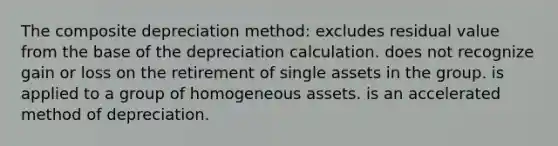 The composite depreciation method: excludes residual value from the base of the depreciation calculation. does not recognize gain or loss on the retirement of single assets in the group. is applied to a group of homogeneous assets. is an accelerated method of depreciation.