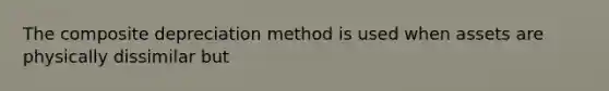 The composite depreciation method is used when assets are physically dissimilar but