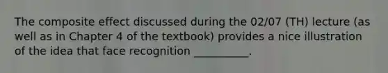 The composite effect discussed during the 02/07 (TH) lecture (as well as in Chapter 4 of the textbook) provides a nice illustration of the idea that face recognition __________.