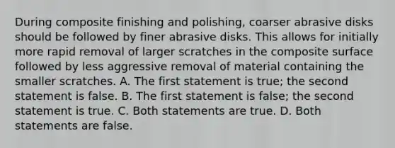 During composite finishing and polishing, coarser abrasive disks should be followed by finer abrasive disks. This allows for initially more rapid removal of larger scratches in the composite surface followed by less aggressive removal of material containing the smaller scratches. A. The first statement is true; the second statement is false. B. The first statement is false; the second statement is true. C. Both statements are true. D. Both statements are false.