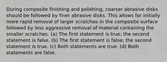 During composite finishing and polishing, coarser abrasive disks should be followed by finer abrasive disks. This allows for initially more rapid removal of larger scratches in the composite surface followed by less aggressive removal of material containing the smaller scratches. (a) The first statement is true; the second statement is false. (b) The first statement is false; the second statement is true. (c) Both statements are true. (d) Both statements are false.