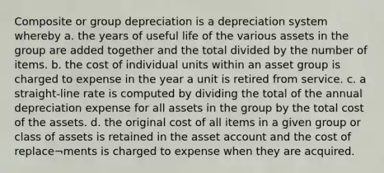 Composite or group depreciation is a depreciation system whereby a. the years of useful life of the various assets in the group are added together and the total divided by the number of items. b. the cost of individual units within an asset group is charged to expense in the year a unit is retired from service. c. a straight-line rate is computed by dividing the total of the annual depreciation expense for all assets in the group by the total cost of the assets. d. the original cost of all items in a given group or class of assets is retained in the asset account and the cost of replace¬ments is charged to expense when they are acquired.