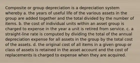 Composite or group depreciation is a depreciation system whereby a. the years of useful life of the various assets in the group are added together and the total divided by the number of items. b. the cost of individual units within an asset group is charged to expense in the year a unit is retired from service. c. a straight-line rate is computed by dividing the total of the annual depreciation expense for all assets in the group by the total cost of the assets. d. the original cost of all items in a given group or class of assets is retained in the asset account and the cost of replacements is charged to expense when they are acquired.