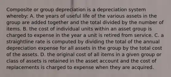 Composite or group depreciation is a depreciation system whereby: A. the years of useful life of the various assets in the group are added together and the total divided by the number of items. B. the cost of individual units within an asset group is charged to expense in the year a unit is retired from service. C. a straightline rate is computed by dividing the total of the annual depreciation expense for all assets in the group by the total cost of the assets. D. the original cost of all items in a given group or class of assets is retained in the asset account and the cost of replacements is charged to expense when they are acquired.