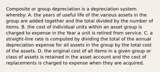 Composite or group depreciation is a depreciation system whereby: A. the years of useful life of the various assets in the group are added together and the total divided by the number of items. B. the cost of individual units within an asset group is charged to expense in the Year a unit is retired from service. C. a straight-line rate is computed by dividing the total of the annual depreciation expense for all assets in the group by the total cost of the assets. D. the original cost of all items in a given group or class of assets is retained in the asset account and the cost of replacements is charged to expense when they are acquired.