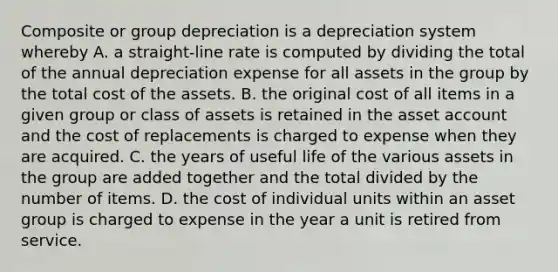 Composite or group depreciation is a depreciation system whereby A. a straight-line rate is computed by dividing the total of the annual depreciation expense for all assets in the group by the total cost of the assets. B. the original cost of all items in a given group or class of assets is retained in the asset account and the cost of replacements is charged to expense when they are acquired. C. the years of useful life of the various assets in the group are added together and the total divided by the number of items. D. the cost of individual units within an asset group is charged to expense in the year a unit is retired from service.