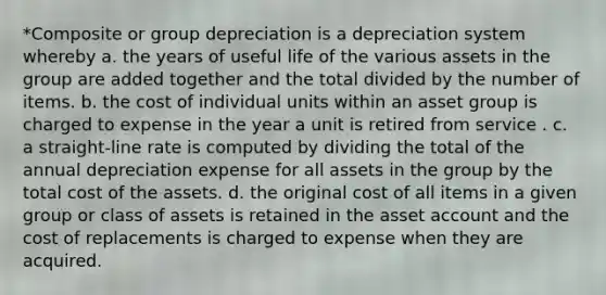 *Composite or group depreciation is a depreciation system whereby a. the years of useful life of the various assets in the group are added together and the total divided by the number of items. b. the cost of individual units within an asset group is charged to expense in the year a unit is retired from service . c. a straight-line rate is computed by dividing the total of the annual depreciation expense for all assets in the group by the total cost of the assets. d. the original cost of all items in a given group or class of assets is retained in the asset account and the cost of replacements is charged to expense when they are acquired.