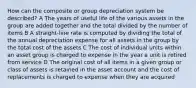 How can the composite or group depreciation system be described? A The years of useful life of the various assets in the group are added together and the total divided by the number of items B A straight-line rate is computed by dividing the total of the annual depreciation expense for all assets in the group by the total cost of the assets C The cost of individual units within an asset group is charged to expense in the year a unit is retired from service D The original cost of all items in a given group or class of assets is retained in the asset account and the cost of replacements is charged to expense when they are acquired