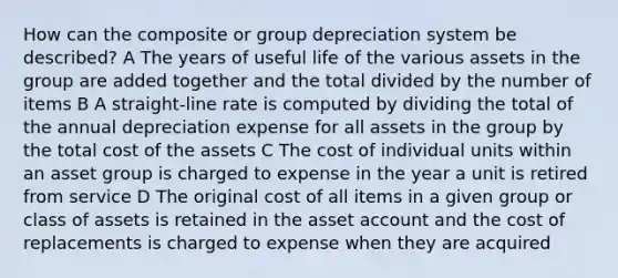 How can the composite or group depreciation system be described? A The years of useful life of the various assets in the group are added together and the total divided by the number of items B A straight-line rate is computed by dividing the total of the annual depreciation expense for all assets in the group by the total cost of the assets C The cost of individual units within an asset group is charged to expense in the year a unit is retired from service D The original cost of all items in a given group or class of assets is retained in the asset account and the cost of replacements is charged to expense when they are acquired