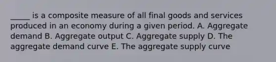 _____ is a composite measure of all final goods and services produced in an economy during a given period. A. Aggregate demand B. Aggregate output C. Aggregate supply D. The aggregate demand curve E. The aggregate supply curve