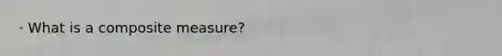 · What is a composite measure?
