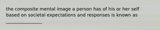 the composite mental image a person has of his or her self based on societal expectations and responses is known as ________________