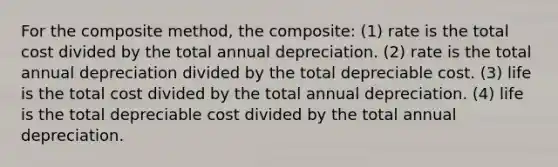 For the composite method, the composite: (1) rate is the total cost divided by the total annual depreciation. (2) rate is the total annual depreciation divided by the total depreciable cost. (3) life is the total cost divided by the total annual depreciation. (4) life is the total depreciable cost divided by the total annual depreciation.