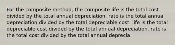 For the composite method, the composite life is the total cost divided by the total annual depreciation. rate is the total annual depreciation divided by the total depreciable cost. life is the total depreciable cost divided by the total annual depreciation. rate is the total cost divided by the total annual deprecia