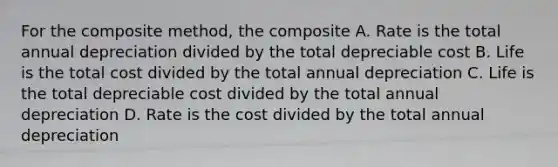 For the composite method, the composite A. Rate is the total annual depreciation divided by the total depreciable cost B. Life is the total cost divided by the total annual depreciation C. Life is the total depreciable cost divided by the total annual depreciation D. Rate is the cost divided by the total annual depreciation