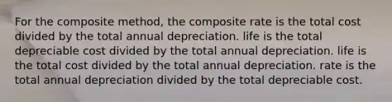 For the composite method, the composite rate is the total cost divided by the total annual depreciation. life is the total depreciable cost divided by the total annual depreciation. life is the total cost divided by the total annual depreciation. rate is the total annual depreciation divided by the total depreciable cost.