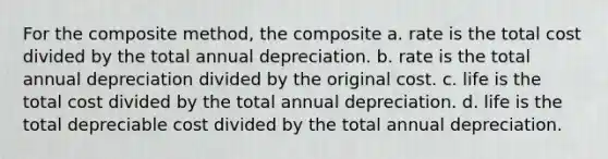 For the composite method, the composite a. rate is the total cost divided by the total annual depreciation. b. rate is the total annual depreciation divided by the original cost. c. life is the total cost divided by the total annual depreciation. d. life is the total depreciable cost divided by the total annual depreciation.