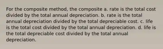 For the composite method, the composite a. rate is the total cost divided by the total annual depreciation. b. rate is the total annual depreciation divided by the total depreciable cost. c. life is the total cost divided by the total annual depreciation. d. life is the total depreciable cost divided by the total annual depreciation.