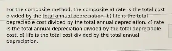 For the composite method, the composite a) rate is the total cost divided by the total annual depreciation. b) life is the total depreciable cost divided by the total annual depreciation. c) rate is the total annual depreciation divided by the total depreciable cost. d) life is the total cost divided by the total annual depreciation.