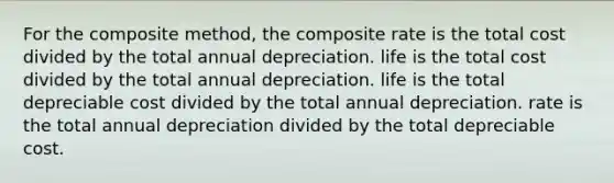 For the composite method, the composite rate is the total cost divided by the total annual depreciation. life is the total cost divided by the total annual depreciation. life is the total depreciable cost divided by the total annual depreciation. rate is the total annual depreciation divided by the total depreciable cost.