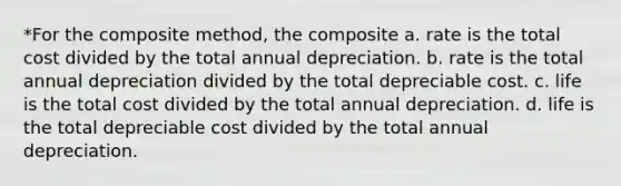 *For the composite method, the composite a. rate is the total cost divided by the total annual depreciation. b. rate is the total annual depreciation divided by the total depreciable cost. c. life is the total cost divided by the total annual depreciation. d. life is the total depreciable cost divided by the total annual depreciation.