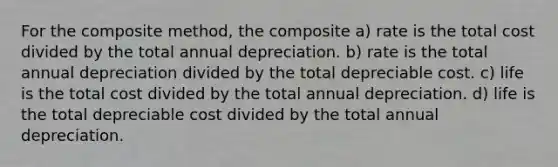 For the composite method, the composite a) rate is the total cost divided by the total annual depreciation. b) rate is the total annual depreciation divided by the total depreciable cost. c) life is the total cost divided by the total annual depreciation. d) life is the total depreciable cost divided by the total annual depreciation.