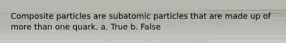 Composite particles are subatomic particles that are made up of more than one quark. a. True b. False