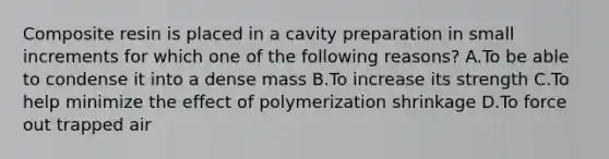 Composite resin is placed in a cavity preparation in small increments for which one of the following reasons? A.To be able to condense it into a dense mass B.To increase its strength C.To help minimize the effect of polymerization shrinkage D.To force out trapped air