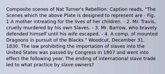 Composite scenes of Nat Turner's Rebellion: Caption reads, "The Scenes which the above Plate is designed to represent are - Fig. 1 A mother intreating for the lives of her children. - 2. Mr. Travis, cruelly murdered by his own Slaves. - 3. Mr. Barrow, who bravely defended himself until his wife escaped. - 4. A comp. of mounted Dragoons in pursuit of the Blacks." Woodcut, December 31, 1830. The law prohibiting the importation of slaves into the United States was passed by Congress in 1807 and went into effect the following year. The ending of international slave trade led to what practice by slave owners?