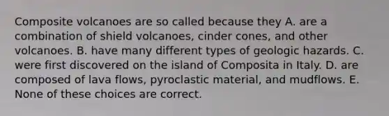 Composite volcanoes are so called because they A. are a combination of shield volcanoes, cinder cones, and other volcanoes. B. have many different types of geologic hazards. C. were first discovered on the island of Composita in Italy. D. are composed of lava flows, pyroclastic material, and mudflows. E. None of these choices are correct.