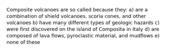 Composite volcanoes are so called because they: a) are a combination of shield volcanoes, scoria cones, and other volcanoes b) have many different types of geologic hazards c) were first discovered on the island of Composita in Italy d) are composed of lava flows, pyroclastic material, and mudflows e) none of these