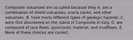 Composite volcanoes are so called because they A. are a combination of shield volcanoes, scoria cones, and other volcanoes. B. have many different types of geologic hazards. C. were first discovered on the island of Composita in Italy. D. are composed of lava flows, pyroclastic material, and mudflows. E. None of these choices are correct.