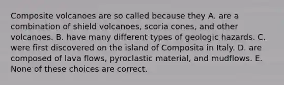 Composite volcanoes are so called because they A. are a combination of shield volcanoes, scoria cones, and other volcanoes. B. have many different types of geologic hazards. C. were first discovered on the island of Composita in Italy. D. are composed of lava flows, pyroclastic material, and mudflows. E. None of these choices are correct.