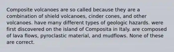 Composite volcanoes are so called because they are a combination of shield volcanoes, cinder cones, and other volcanoes. have many different types of geologic hazards. were first discovered on the island of Composita in Italy. are composed of lava flows, pyroclastic material, and mudflows. None of these are correct.