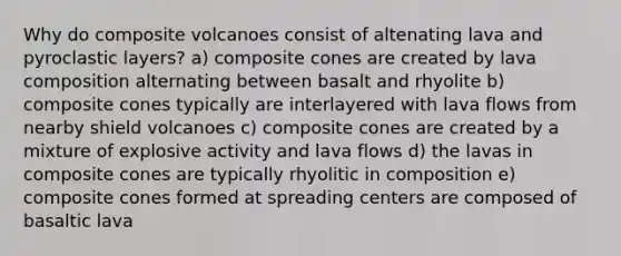 Why do composite volcanoes consist of altenating lava and pyroclastic layers? a) composite cones are created by lava composition alternating between basalt and rhyolite b) composite cones typically are interlayered with lava flows from nearby shield volcanoes c) composite cones are created by a mixture of explosive activity and lava flows d) the lavas in composite cones are typically rhyolitic in composition e) composite cones formed at spreading centers are composed of basaltic lava