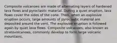 Composite volcanoes are made of alternating layers of hardened lava flows and pyroclastic material. During a quiet eruption, lava flows cover the sides of the cone. Then, when an explosive eruption occurs, large amounts of pyroclastic material are deposited around the vent. The explosive eruption is followed again by quiet lava flows. Composite volcanoes, also known as stratovolcanoes, commonly develop to form large volcanic mountains.