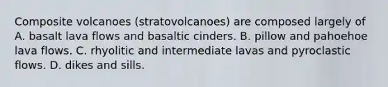 Composite volcanoes (stratovolcanoes) are composed largely of A. basalt lava flows and basaltic cinders. B. pillow and pahoehoe lava flows. C. rhyolitic and intermediate lavas and pyroclastic flows. D. dikes and sills.