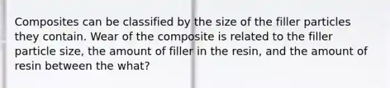 Composites can be classified by the size of the filler particles they contain. Wear of the composite is related to the filler particle size, the amount of filler in the resin, and the amount of resin between the what?