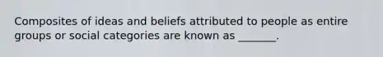 Composites of ideas and beliefs attributed to people as entire groups or social categories are known as _______.