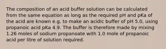 The composition of an acid buffer solution can be calculated from the same equation as long as the required pH and pKa of the acid are known e.g. to make an acidic buffer of pH 5.0, using propanoic acid pKa 4.9. The buffer is therefore made by mixing 1.26 moles of sodium propanoate with 1.0 mole of propanoic acid per litre of solution required.