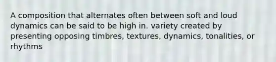 A composition that alternates often between soft and loud dynamics can be said to be high in. variety created by presenting opposing timbres, textures, dynamics, tonalities, or rhythms