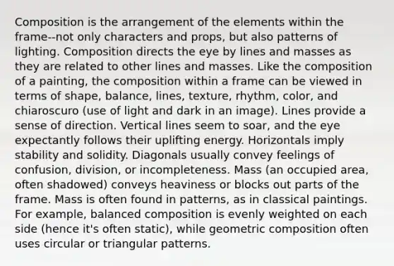 Composition is the arrangement of the elements within the frame--not only characters and props, but also patterns of lighting. Composition directs the eye by lines and masses as they are related to other lines and masses. Like the composition of a painting, the composition within a frame can be viewed in terms of shape, balance, lines, texture, rhythm, color, and chiaroscuro (use of light and dark in an image). Lines provide a sense of direction. Vertical lines seem to soar, and the eye expectantly follows their uplifting energy. Horizontals imply stability and solidity. Diagonals usually convey feelings of confusion, division, or incompleteness. Mass (an occupied area, often shadowed) conveys heaviness or blocks out parts of the frame. Mass is often found in patterns, as in classical paintings. For example, balanced composition is evenly weighted on each side (hence it's often static), while geometric composition often uses circular or triangular patterns.