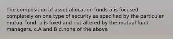 The composition of asset allocation funds a.is focused completely on one type of security as specified by the particular mutual fund. b.is fixed and not altered by the mutual fund managers. c.A and B d.none of the above