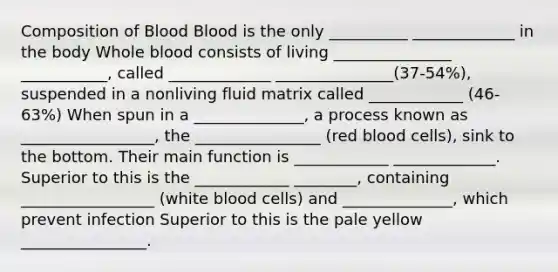 Composition of Blood Blood is the only __________ _____________ in the body Whole blood consists of living _______________ ___________, called _____________ _______________(37-54%), suspended in a nonliving fluid matrix called ____________ (46-63%) When spun in a ______________, a process known as _________________, the ________________ (red blood cells), sink to the bottom. Their main function is ____________ _____________. Superior to this is the ____________ ________, containing _________________ (white blood cells) and ______________, which prevent infection Superior to this is the pale yellow ________________.